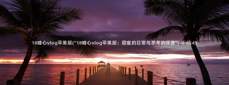 官网糖心vlog：18糖心vlog苹果版